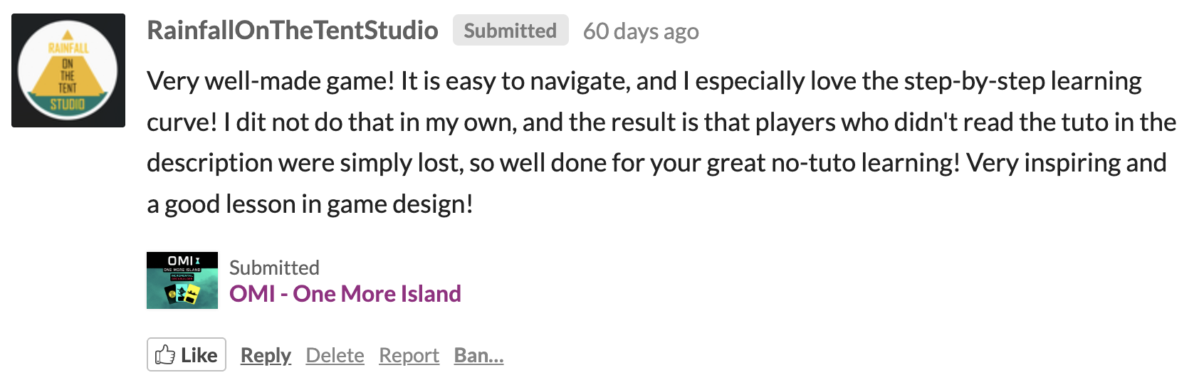 RainfallOnTheTentStudio: Very well-made game! It is easy to navigate, and I especially love the step-by-step learning curve! I did not do that in my own, and the result is that players who did not read the tutorial in the description were simply lost, so well done for your great no-tutorial learning! Very inspiring and a good lesson in game design!